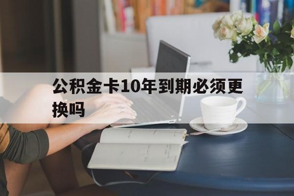 绍兴最新公积金卡10年到期必须更换吗方法分析(最方便真实的绍兴公积金卡几年不用会自动注销吗方法)