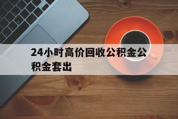 绍兴最新24小时高价回收公积金公积金套出方法分析(最方便真实的绍兴住房公积金贷款回收是什么意思方法)