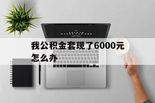 绍兴最新我公积金套现了6000元怎么办方法分析(最方便真实的绍兴住房公积金套取现金方法)